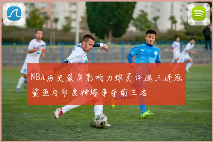 NBA历史最具影响力球员评选三连冠鲨鱼与印度神塔争夺前三名