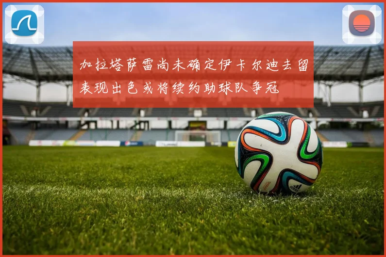 加拉塔萨雷尚未确定伊卡尔迪去留表现出色或将续约助球队争冠