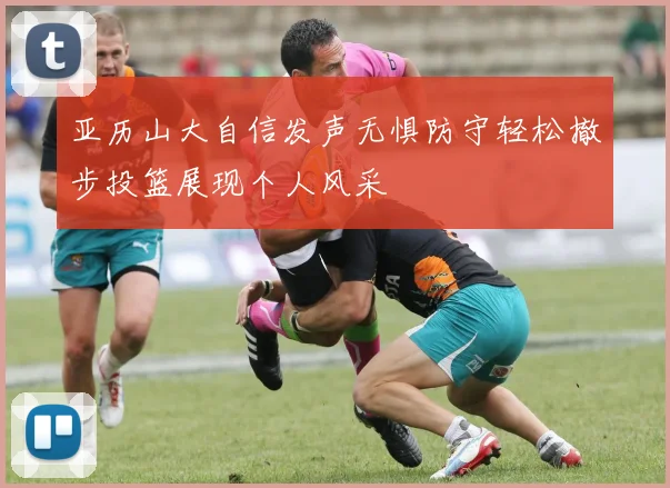 亚历山大自信发声无惧防守轻松撤步投篮展现个人风采