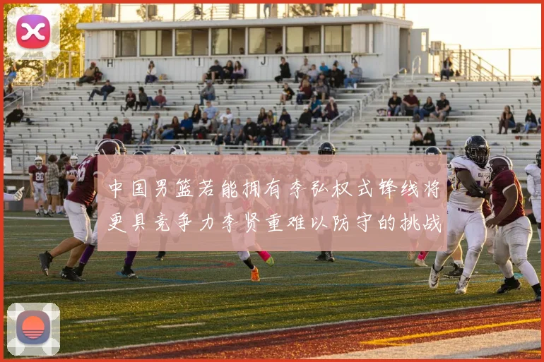 中国男篮若能拥有李弘权式锋线将更具竞争力李贤重难以防守的挑战