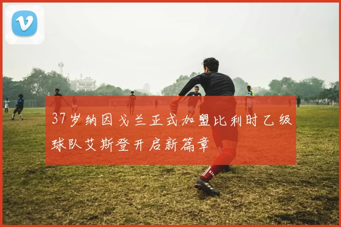 37岁纳因戈兰正式加盟比利时乙级球队艾斯登开启新篇章