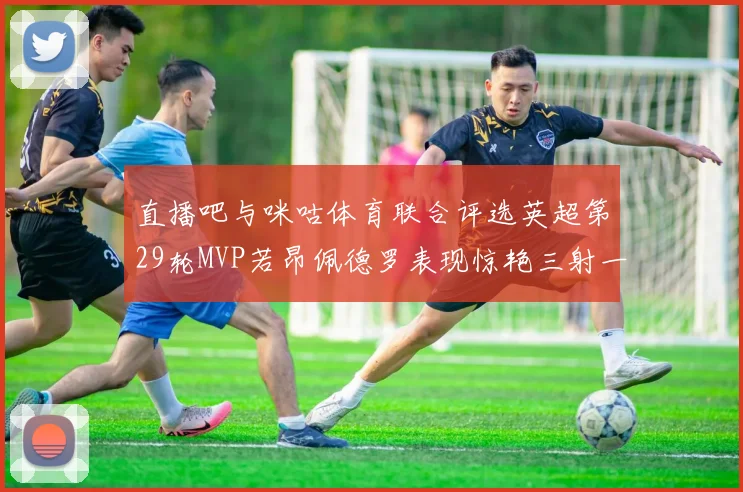 直播吧与咪咕体育联合评选英超第29轮MVP若昂佩德罗表现惊艳三射一传助球队获胜