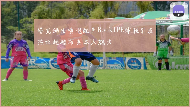 塔克晒出喷泡配色Book1PE球鞋引发热议超越布克本人魅力