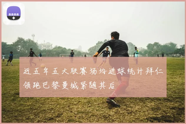 近五年五大联赛场均进球统计拜仁领跑巴黎曼城紧随其后