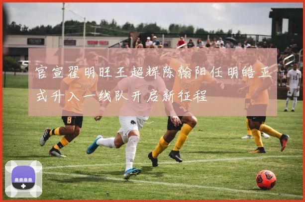 官宣翟明旺王超辉陈翰阳任明皓正式升入一线队开启新征程