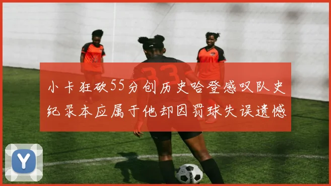 小卡狂砍55分创历史哈登感叹队史纪录本应属于他却因罚球失误遗憾错失