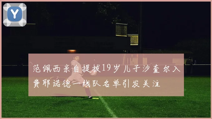 范佩西亲自提拔19岁儿子沙奎尔入费耶诺德一线队名单引发关注