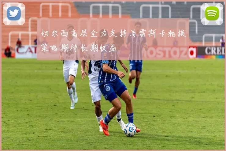 切尔西高层全力支持马雷斯卡轮换策略期待长期收益