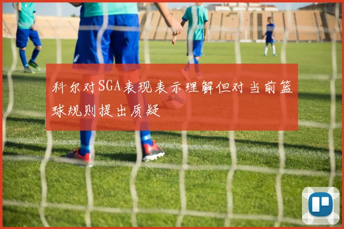 科尔对SGA表现表示理解但对当前篮球规则提出质疑
