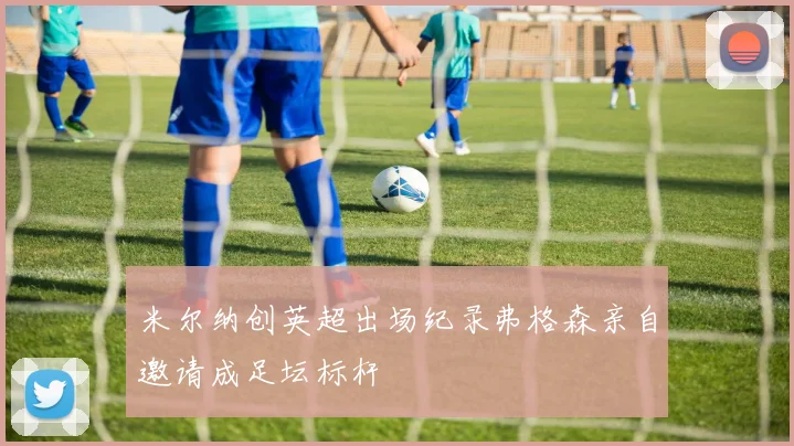 米尔纳创英超出场纪录弗格森亲自邀请成足坛标杆