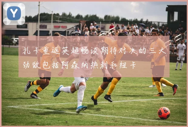 扎卡重返英超畅谈期待对决的三大劲敌包括阿森纳热刺和纽卡