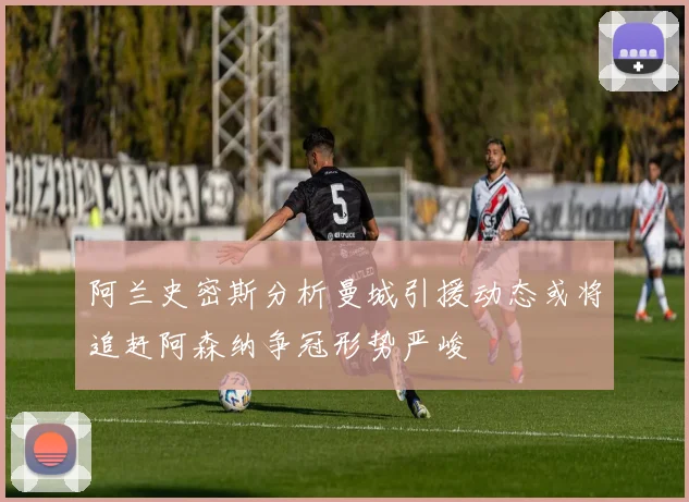 阿兰史密斯分析曼城引援动态或将追赶阿森纳争冠形势严峻