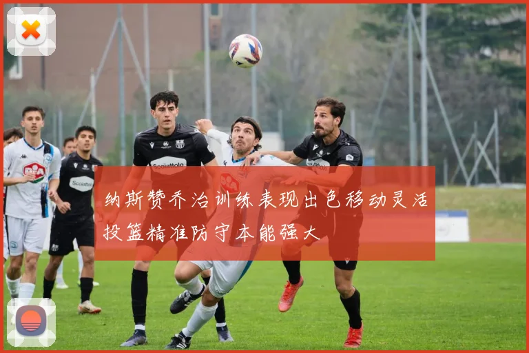 纳斯赞乔治训练表现出色移动灵活投篮精准防守本能强大