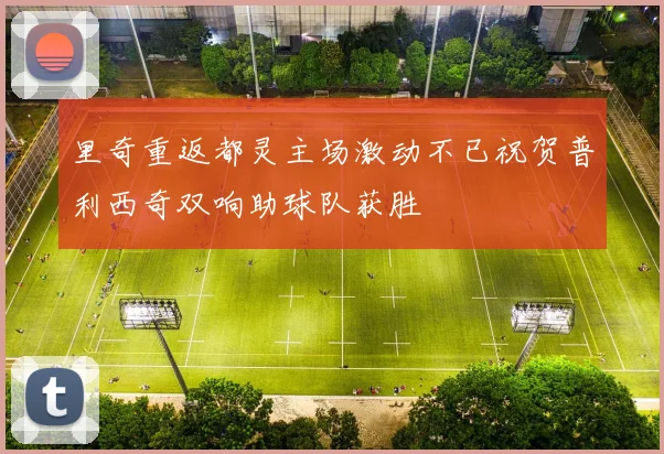 里奇重返都灵主场激动不已祝贺普利西奇双响助球队获胜