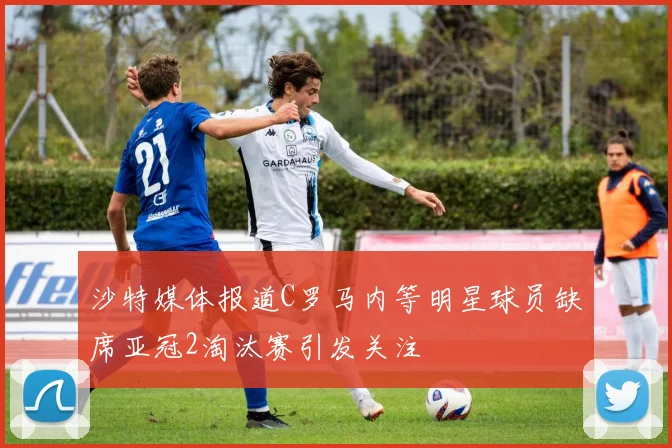 沙特媒体报道C罗马内等明星球员缺席亚冠2淘汰赛引发关注