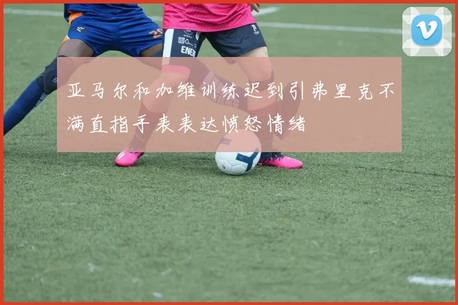 亚马尔和加维训练迟到引弗里克不满直指手表表达愤怒情绪