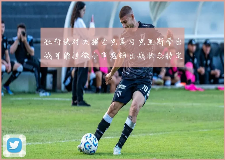 独行侠对决掘金克莱与克里斯蒂出战可能性微小华盛顿出战状态待定