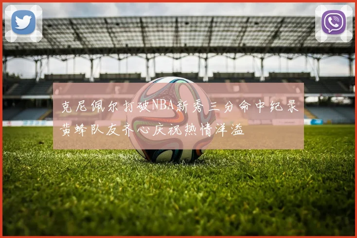 克尼佩尔打破NBA新秀三分命中纪录黄蜂队友齐心庆祝热情洋溢