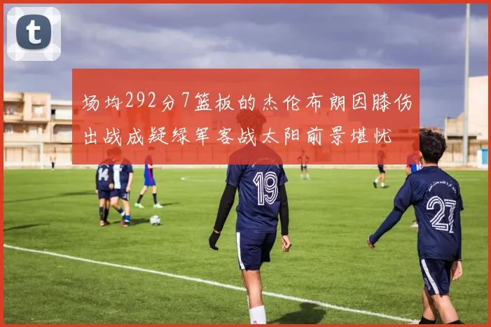 场均292分7篮板的杰伦布朗因膝伤出战成疑绿军客战太阳前景堪忧