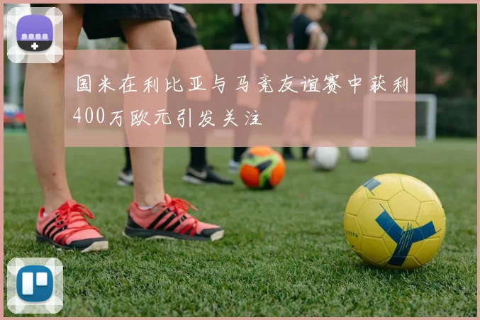 国米在利比亚与马竞友谊赛中获利400万欧元引发关注