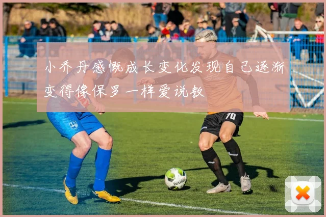 小乔丹感慨成长变化发现自己逐渐变得像保罗一样爱说教