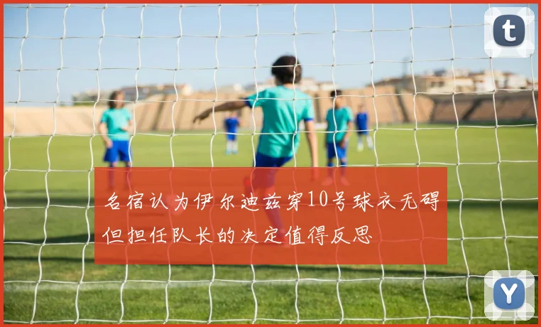 名宿认为伊尔迪兹穿10号球衣无碍但担任队长的决定值得反思