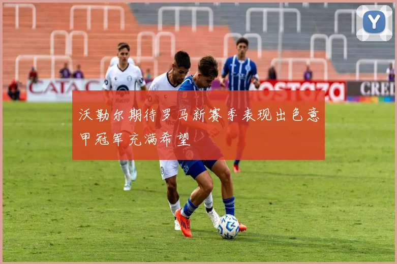 沃勒尔期待罗马新赛季表现出色意甲冠军充满希望