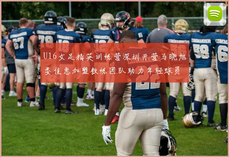 U16女足精英训练营深圳开营马晓旭娄佳惠加盟教练团队助力年轻球员成长