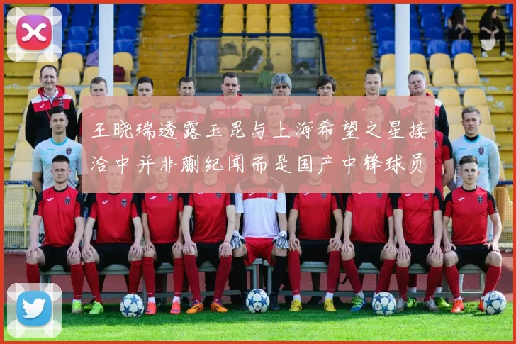 王晓瑞透露玉昆与上海希望之星接洽中并非蒯纪闻而是国产中锋球员
