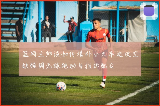 篮网主帅谈如何填补小火车进攻空缺强调无球跑动与挡拆配合