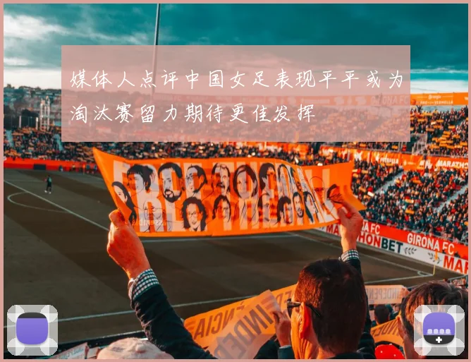 媒体人点评中国女足表现平平或为淘汰赛留力期待更佳发挥