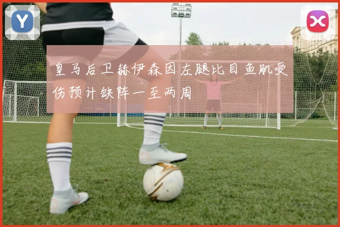 皇马后卫赫伊森因左腿比目鱼肌受伤预计缺阵一至两周