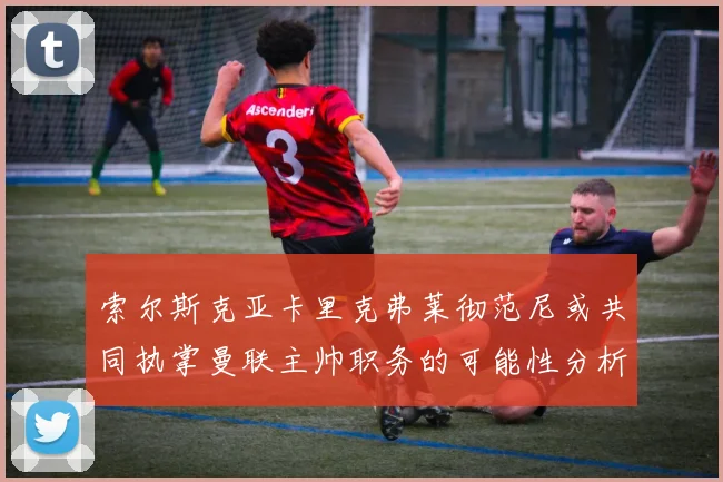 索尔斯克亚卡里克弗莱彻范尼或共同执掌曼联主帅职务的可能性分析