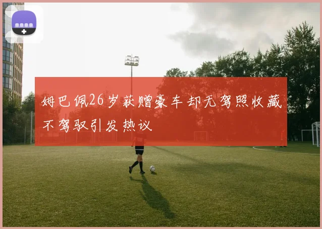 姆巴佩26岁获赠豪车却无驾照收藏不驾驭引发热议