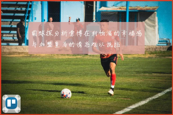 前球探分析索博在利物浦的幸福感与加盟皇马的诱惑难以抵挡