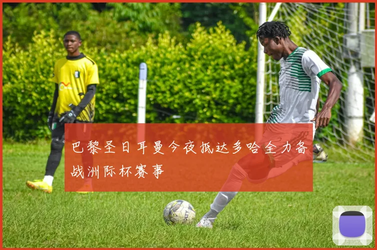 巴黎圣日耳曼今夜抵达多哈全力备战洲际杯赛事