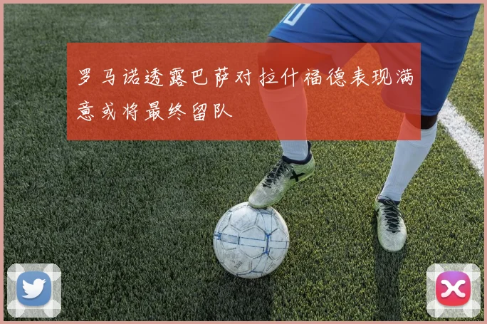 罗马诺透露巴萨对拉什福德表现满意或将最终留队