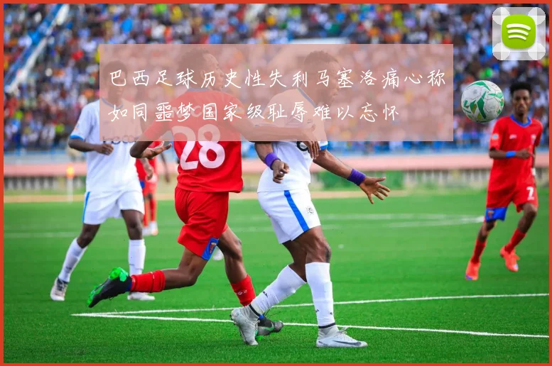 巴西足球历史性失利马塞洛痛心称如同噩梦国家级耻辱难以忘怀