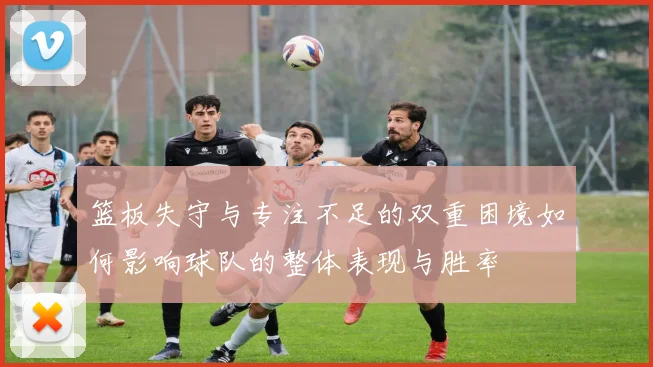 篮板失守与专注不足的双重困境如何影响球队的整体表现与胜率