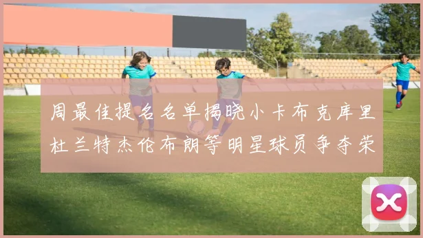 周最佳提名名单揭晓小卡布克库里杜兰特杰伦布朗等明星球员争夺荣誉