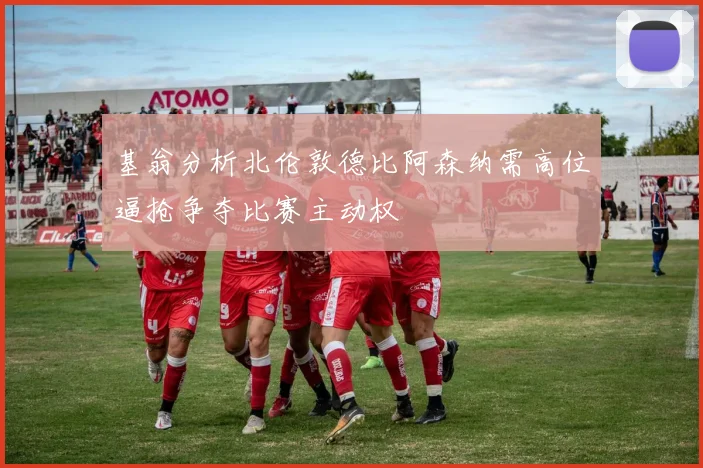 基翁分析北伦敦德比阿森纳需高位逼抢争夺比赛主动权