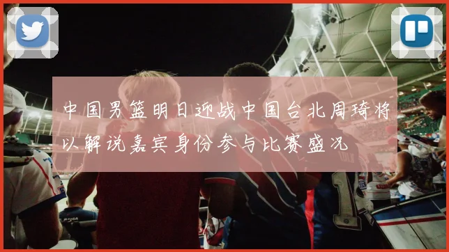 中国男篮明日迎战中国台北周琦将以解说嘉宾身份参与比赛盛况