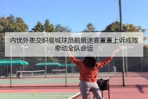 内忧外患交织曼城球员前景迷雾重重上诉成败牵动全队命运（188bet）